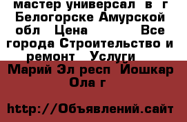 мастер универсал  в  г.Белогорске Амурской обл › Цена ­ 3 000 - Все города Строительство и ремонт » Услуги   . Марий Эл респ.,Йошкар-Ола г.